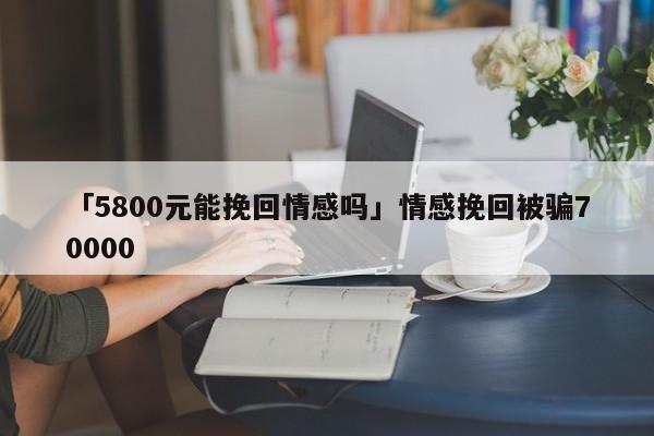 「5800元能挽回情感嗎」情感挽回被騙70000