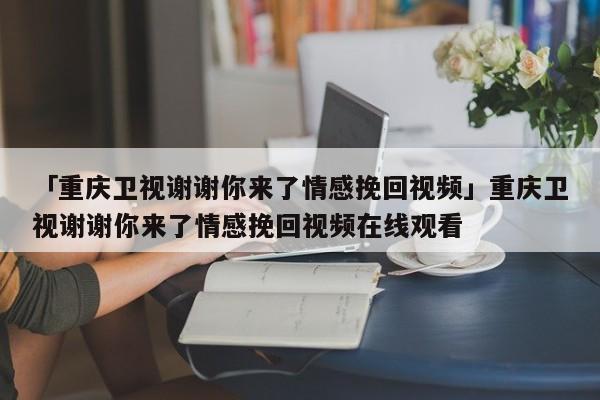 「重慶衛(wèi)視謝謝你來了情感挽回視頻」重慶衛(wèi)視謝謝你來了情感挽回視頻在線觀看