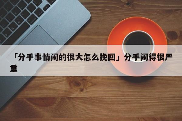 「分手事情鬧的很大怎么挽回」分手鬧得很嚴重