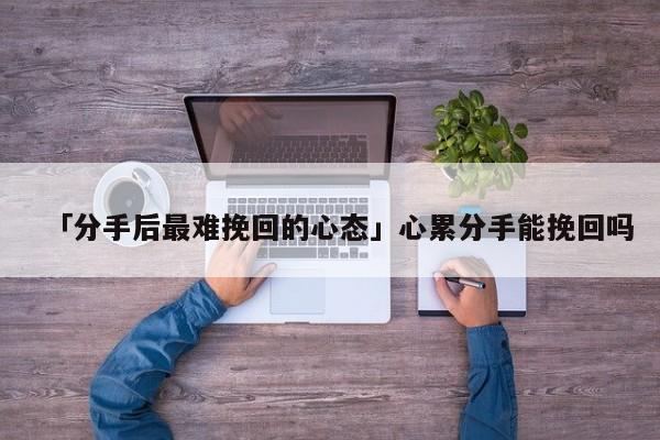 「分手后最難挽回的心態(tài)」心累分手能挽回嗎