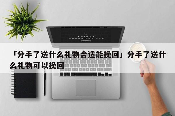 「分手了送什么禮物合適能挽回」分手了送什么禮物可以挽回