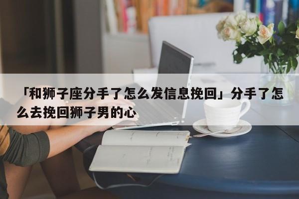 「和獅子座分手了怎么發(fā)信息挽回」分手了怎么去挽回獅子男的心