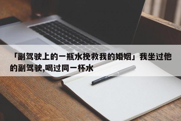 「副駕駛上的一瓶水挽救我的婚姻」我坐過他的副駕駛,喝過同一杯水