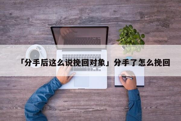 「分手后這么說挽回對象」分手了怎么挽回