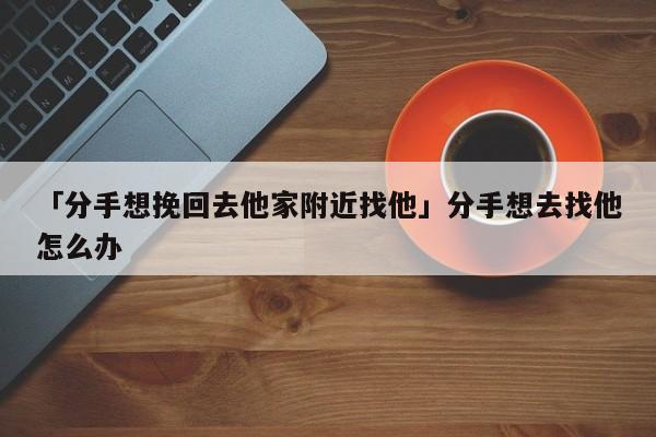 「分手想挽回去他家附近找他」分手想去找他怎么辦