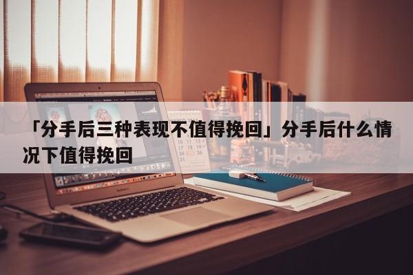 「分手后三種表現(xiàn)不值得挽回」分手后什么情況下值得挽回