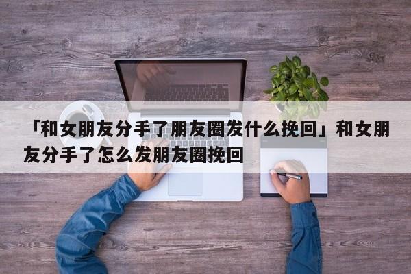 「和女朋友分手了朋友圈發(fā)什么挽回」和女朋友分手了怎么發(fā)朋友圈挽回