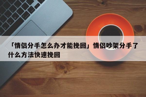 「情侶分手怎么辦才能挽回」情侶吵架分手了什么方法快速挽回