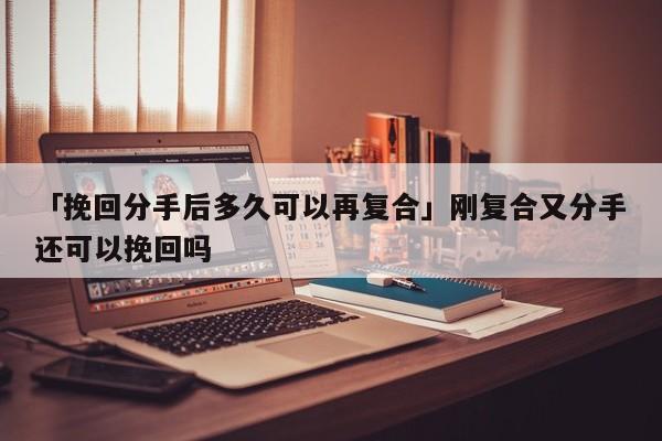 「挽回分手后多久可以再復合」剛復合又分手還可以挽回嗎