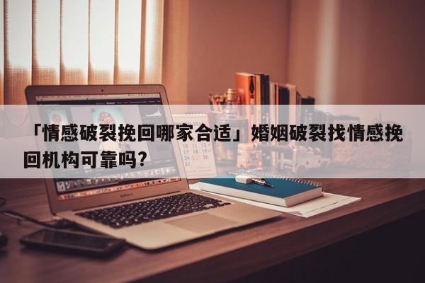 「情感破裂挽回哪家合適」婚姻破裂找情感挽回機構可靠嗎?