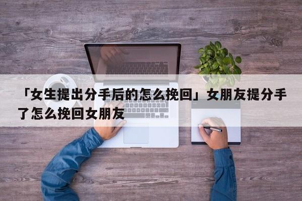 「女生提出分手后的怎么挽回」女朋友提分手了怎么挽回女朋友