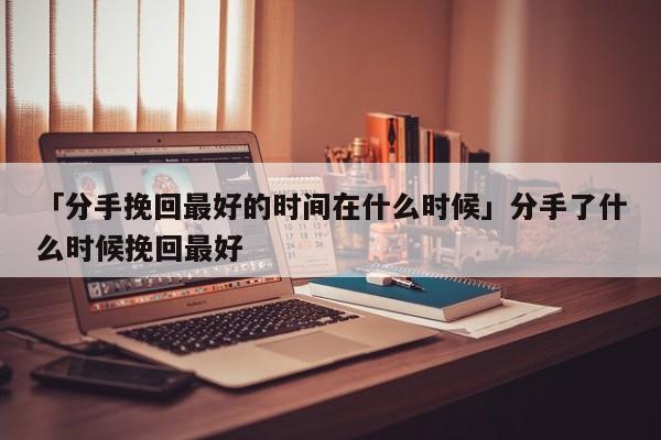 「分手挽回最好的時間在什么時候」分手了什么時候挽回最好