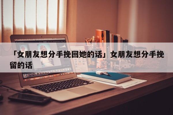 「女朋友想分手挽回她的話」女朋友想分手挽留的話