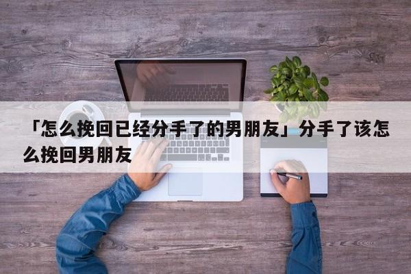 「怎么挽回已經(jīng)分手了的男朋友」分手了該怎么挽回男朋友