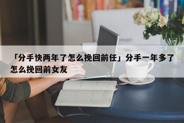 「分手快兩年了怎么挽回前任」分手一年多了怎么挽回前女友