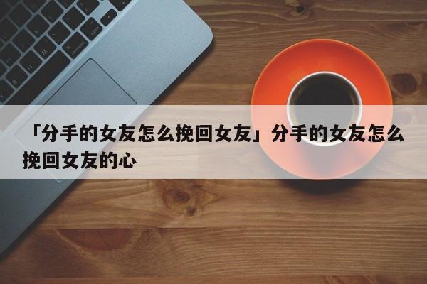 「分手的女友怎么挽回女友」分手的女友怎么挽回女友的心