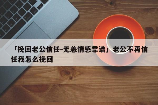 「挽回老公信任-無恙情感靠譜」老公不再信任我怎么挽回