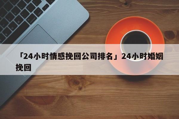 「24小時情感挽回公司排名」24小時婚姻挽回