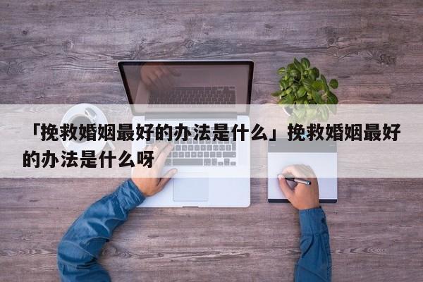 「挽救婚姻最好的辦法是什么」挽救婚姻最好的辦法是什么呀