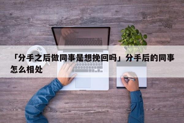 「分手之后做同事是想挽回嗎」分手后的同事怎么相處