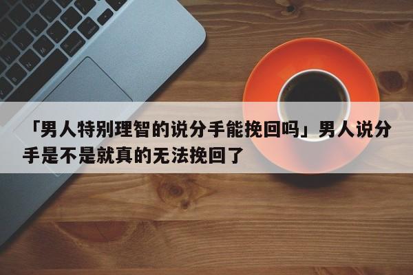 「男人特別理智的說分手能挽回嗎」男人說分手是不是就真的無(wú)法挽回了