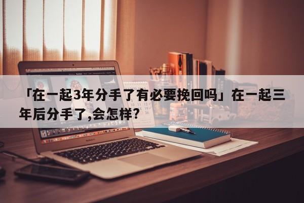 「在一起3年分手了有必要挽回嗎」在一起三年后分手了,會(huì)怎樣?