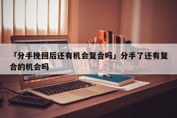 「分手挽回后還有機會復合嗎」分手了還有復合的機會嗎