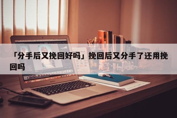 「分手后又挽回好嗎」挽回后又分手了還用挽回嗎