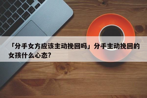 「分手女方應該主動挽回嗎」分手主動挽回的女孩什么心態(tài)?