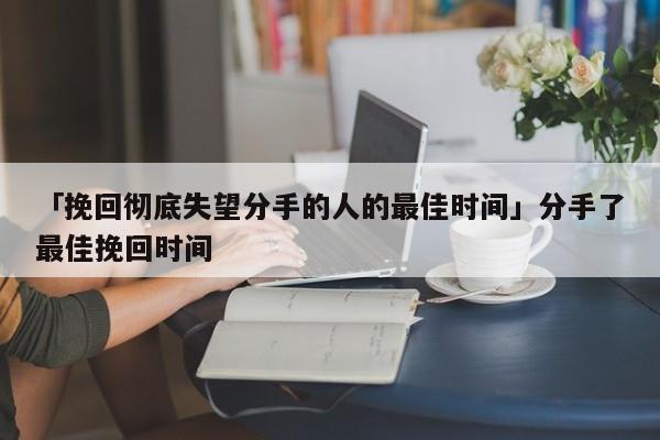 「挽回徹底失望分手的人的最佳時間」分手了最佳挽回時間