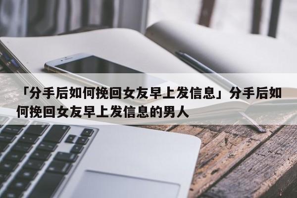 「分手后如何挽回女友早上發(fā)信息」分手后如何挽回女友早上發(fā)信息的男人