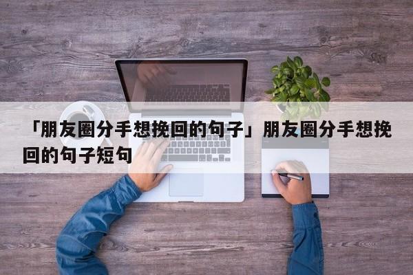 「朋友圈分手想挽回的句子」朋友圈分手想挽回的句子短句