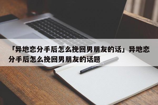 「異地戀分手后怎么挽回男朋友的話」異地戀分手后怎么挽回男朋友的話題