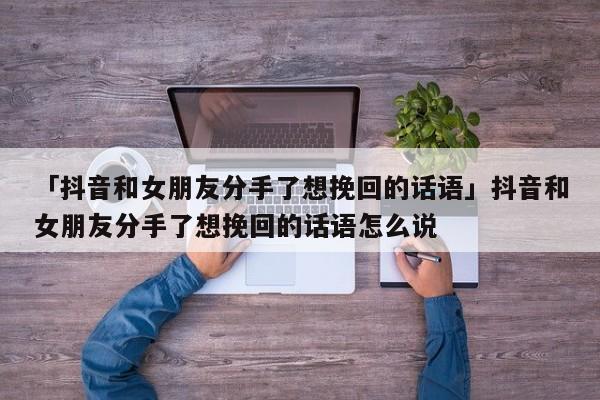 「抖音和女朋友分手了想挽回的話語」抖音和女朋友分手了想挽回的話語怎么說