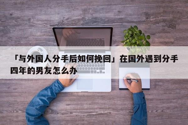 「與外國人分手后如何挽回」在國外遇到分手四年的男友怎么辦