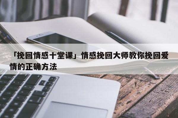 「挽回情感十堂課」情感挽回大師教你挽回愛情的正確方法