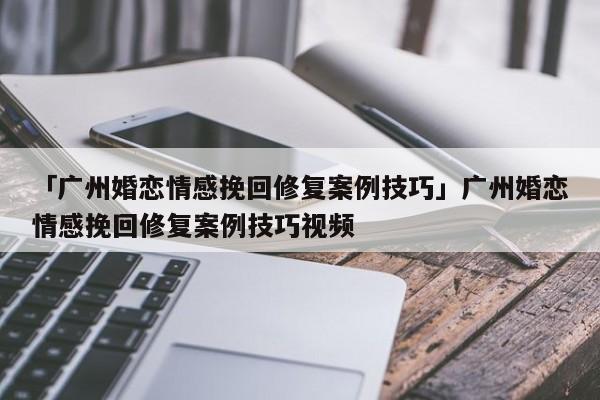 「廣州婚戀情感挽回修復(fù)案例技巧」廣州婚戀情感挽回修復(fù)案例技巧視頻