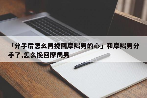 「分手后怎么再挽回摩羯男的心」和摩羯男分手了,怎么挽回摩羯男