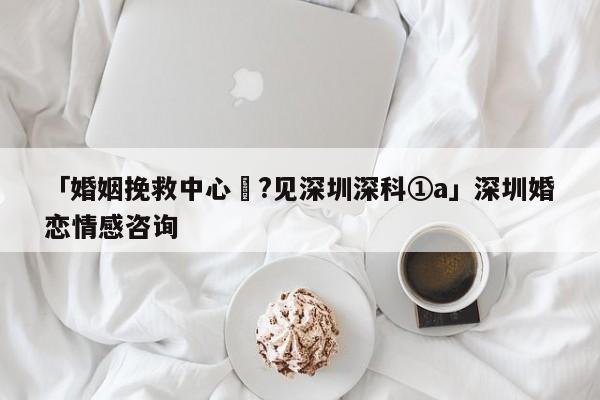 「婚姻挽救中心╡?見深圳深科①a」深圳婚戀情感咨詢