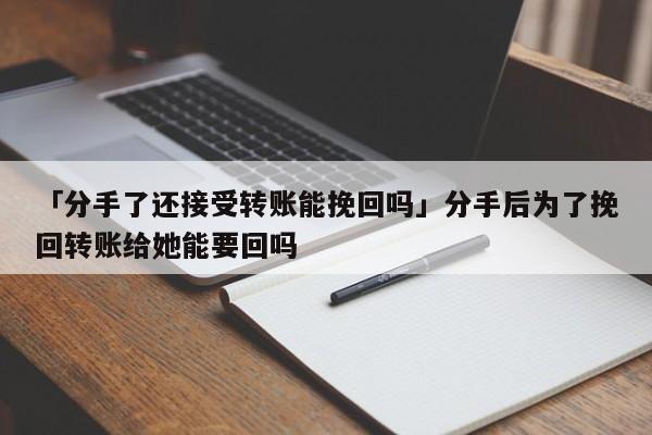 「分手了還接受轉(zhuǎn)賬能挽回嗎」分手后為了挽回轉(zhuǎn)賬給她能要回嗎