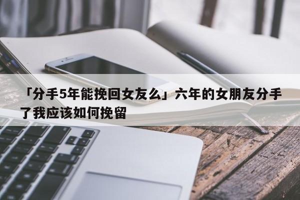 「分手5年能挽回女友么」六年的女朋友分手了我應(yīng)該如何挽留