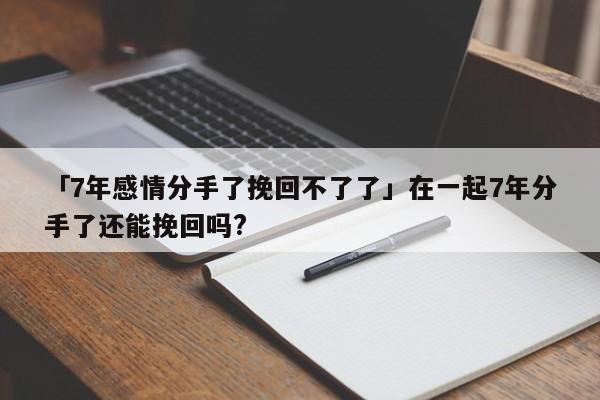 「7年感情分手了挽回不了了」在一起7年分手了還能挽回嗎?