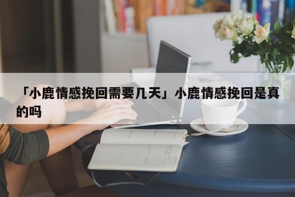 「小鹿情感挽回需要幾天」小鹿情感挽回是真的嗎