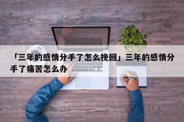 「三年的感情分手了怎么挽回」三年的感情分手了痛苦怎么辦