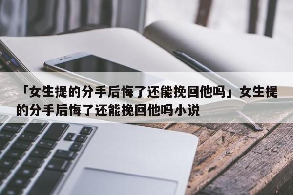 「女生提的分手后悔了還能挽回他嗎」女生提的分手后悔了還能挽回他嗎小說