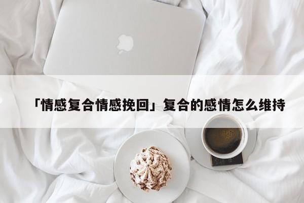 「情感復(fù)合情感挽回」復(fù)合的感情怎么維持