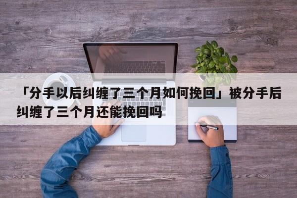 「分手以后糾纏了三個(gè)月如何挽回」被分手后糾纏了三個(gè)月還能挽回嗎