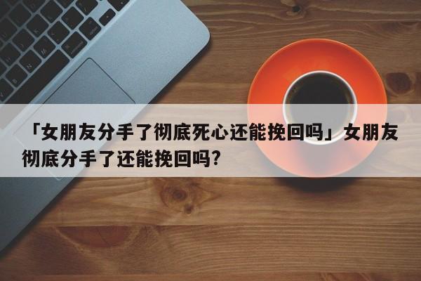 「女朋友分手了徹底死心還能挽回嗎」女朋友徹底分手了還能挽回嗎?