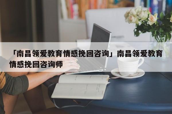 「南昌領(lǐng)愛教育情感挽回咨詢」南昌領(lǐng)愛教育情感挽回咨詢師