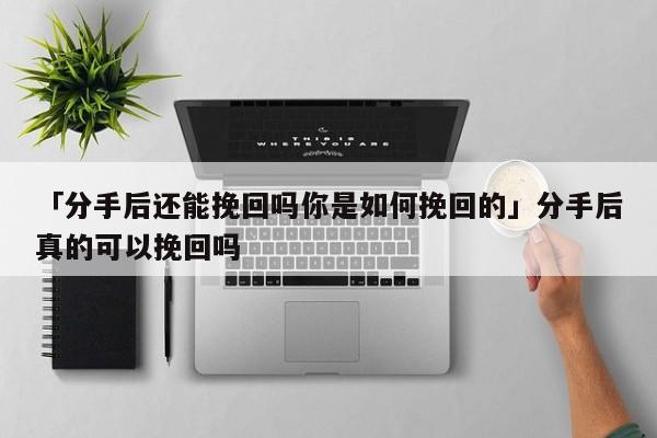 「分手后還能挽回嗎你是如何挽回的」分手后真的可以挽回嗎